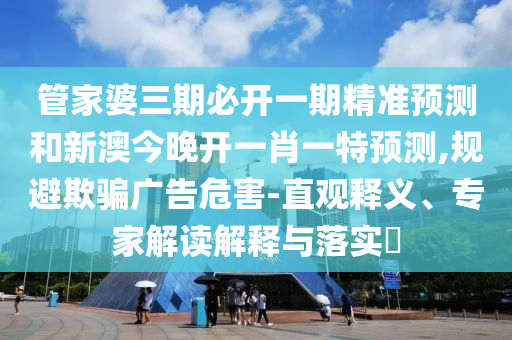 管家婆三期必开一期精准预测和新澳今晚开一肖一特预测,规避欺骗广告危害-直观释义、专家解读解释与落实​