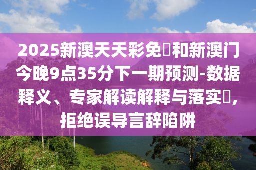 2025新澳天天彩免費和新澳门今晚9点35分下一期预测-数据释义、专家解读解释与落实​,拒绝误导言辞陷阱